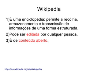 Wikipedia
1)É uma enciclopédia: permite a recolha,
armazenamento e transmissão de
informações de uma forma estruturada.
2)Pode ser editada por qualquer pessoa.
3)É de conteúdo aberto.
https://es.wikipedia.org/wiki/Wikipedia
 