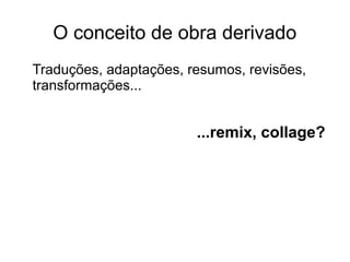 O conceito de obra derivado
Traduções, adaptações, resumos, revisões,
transformações...
...remix, collage?
 
