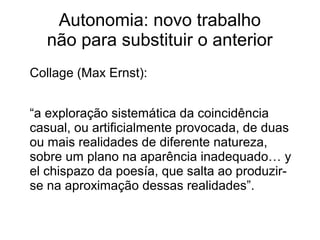Autonomia: novo trabalho
não para substituir o anterior
Collage (Max Ernst):
“a exploração sistemática da coincidência
casual, ou artificialmente provocada, de duas
ou mais realidades de diferente natureza,
sobre um plano na aparência inadequado… y
el chispazo da poesía, que salta ao produzir-
se na aproximação dessas realidades”.
 