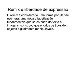 Remix e liberdade de expressão
O remix é considerado uma forma popular de
escritura, uma nova alfabetização
fundamentais que se estende do texto a
imagens, sons, códigos e todos os tipos de
objetos digitalmente manipuláveis.
 