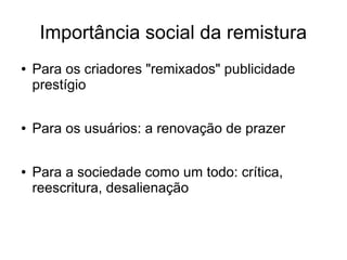 Importância social da remistura
● Para os criadores "remixados" publicidade
prestígio
● Para os usuários: a renovação de prazer
● Para a sociedade como um todo: crítica,
reescritura, desalienação
 