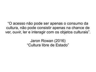 “O acesso não pode ser apenas o consumo da
cultura, não pode consistir apenas na chance de
ver, ouvir, ler e interagir com os objetos culturais”.
Jaron Rowan (2016)
“Cultura libre de Estado”
 