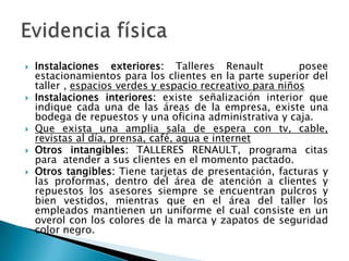 Instalaciones exteriores: Talleres Renault   posee  estacionamientos para los clientes en la parte superior del taller , espacios verdes y espacio recreativo para niñosInstalaciones interiores: existe señalización interior que indique cada una de las áreas de la empresa, existe una bodega de repuestos y una oficina administrativa y caja.Que exista una amplia sala de espera con tv, cable, revistas al día, prensa, café, agua e internetOtros intangibles: TALLERES RENAULT, programa citas para  atender a sus clientes en el momento pactado.Otros tangibles: Tiene tarjetas de presentación, facturas y las proformas, dentro del área de atención a clientes y repuestos los asesores siempre se encuentran pulcros y bien vestidos, mientras que en el área del taller los empleados mantienen un uniforme el cual consiste en un overol con los colores de la marca y zapatos de seguridad  color negro.Evidencia física