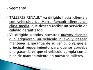SegmentoTALLERES RENAULT va dirigido hacia  clientela con vehículos de Marca Renault clientes de clase media, que deseen recibir un servicio de calidad garantizado Va dirigido a todos nuestros nuevos clientes que adquieren un vehículo nuevo y desean mantener la garantía de su vehículo ya que el principal requerimiento para que se apruebe una garantía es que el vehículo cumpla con el plan de mantenimiento en nuestros talleres.