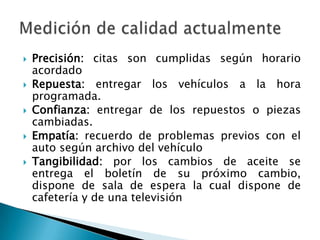 Precisión: citas son cumplidas según horario acordadoRepuesta: entregar los vehículos a la hora programada.Confianza: entregar de los repuestos o piezas cambiadas.Empatía: recuerdo de problemas previos con el auto según archivo del vehículoTangibilidad: por los cambios de aceite se entrega el boletín de su próximo cambio, dispone de sala de espera la cual dispone de cafetería y de una televisiónMedición de calidad actualmente