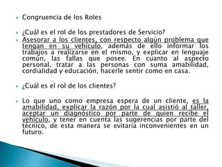 Congruencia de los Roles¿Cuál es el rol de los prestadores de Servicio?Asesorar a los clientes, con respecto algún problema que tengan en su vehículo, además de ello informar los trabajos a realizarse en el mismo, y explicar en lenguaje común, las fallas que posee. En cuanto al aspecto personal, tratar a las personas con suma amabilidad, cordialidad y educación, hacerle sentir como en casa.¿Cuál es el rol de los clientes?Lo que uno como empresa espera de un cliente, es la amabilidad, explicar la razón por la cual asistió al taller, aceptar un diagnóstico por parte de quien recibe el vehículo, y tener en cuenta las sugerencias por parte del técnico, de esta manera se evitaría inconvenientes en un futuro.