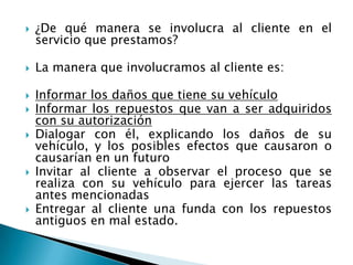 ¿De qué manera se involucra al cliente en el servicio que prestamos?La manera que involucramos al cliente es:Informar los daños que tiene su vehículoInformar los repuestos que van a ser adquiridos con su autorizaciónDialogar con él, explicando los daños de su vehículo, y los posibles efectos que causaron o causarían en un futuroInvitar al cliente a observar el proceso que se realiza con su vehículo para ejercer las tareas antes mencionadasEntregar al cliente una funda con los repuestos antiguos en mal estado.
