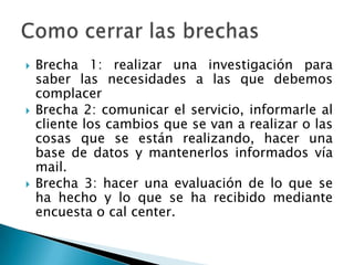 Brecha 1: realizar una investigación para saber las necesidades a las que debemos complacer        Brecha 2: comunicar el servicio, informarle al cliente los cambios que se van a realizar o las cosas que se están realizando, hacer una base de datos y mantenerlos informados vía mail.Brecha 3: hacer una evaluación de lo que se ha hecho y lo que se ha recibido mediante encuesta o cal center.Como cerrar las brechas