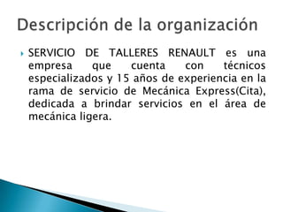 SERVICIO DE TALLERES RENAULT es una empresa que cuenta con técnicos especializados y 15 años de experiencia en la rama de servicio de Mecánica Express(Cita), dedicada a brindar servicios en el área de mecánica ligera.Descripción de la organización