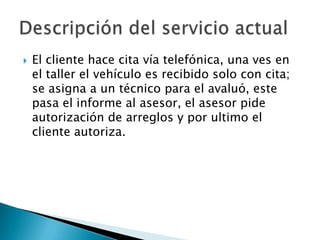 El cliente hace cita vía telefónica, una ves en el taller el vehículo es recibido solo con cita; se asigna a un técnico para el avaluó, este pasa el informe al asesor, el asesor pide autorización de arreglos y por ultimo el cliente autoriza.Descripción del servicio actual