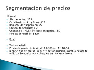 NormalAbc de motor: $56Cambio de aceite y filtro: $39Reajuste de suspensión: 27Lavada de vehículo: $ 7 Chequeo de niveles y luces en general: $5Nos da un total de: $134Edad Tercera edad:Precio de mantenimiento de 10.000km: $ 116.00Incluye Abc de motor- reajuste de suspensión- cambio de aceite y filtro – lavada básica – chequeo de niveles y luces)Segmentación de precios