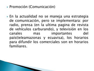 Promoción (Comunicación)En la actualidad no se maneja una estrategia de comunicación, pero se implementara: por radio, prensa (en la ultima pagina de revista de vehículos carburando), y televisión en los canales mas importantes del país(teleamazonas y ecuavisa), los horarios para difundir los comerciales son en horarios familiares.