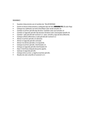 Actividad 1
 Guarde el documento con el nombre de TALLER REPASO
 Centre el título El Documento y colóquele tipo de letra BAUHAUS 93 20 color Rojo
 Coloque los subtítulos con letra Arial Black color verde tamaño 14
 Cambiar al primer párrafo tipo de letra Castellar color azul tamaño 12
 Cambiar al segundo párrafo tipo de letra Verdana color anaranjado tamaño 16
 Cambiar cada párrafo del numeral 1.2 color, tamaño y tipo de letra diferente.
 Coloque viñetas diferentes a cada párrafo del numeral 1.2
 Alinear el primer párrafo a la derecha
 Alinear el segundo párrafo centrado
 Alinear los demás párrafos a la izquierda
 Coloque al primer párrafo interlineado 1.5
 Coloque al segundo párrafo interlineado 2.0
 Deje 2 interlíneas después de punto aparte.
 Subraye el segundo párrafo.
 Coloque letra cursiva y negrita al primer párrafo.
 Resalte de color amarillo el numeral 1.2.1
 