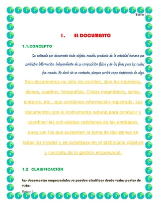 Dania xilena
Torres
Repaso 1
1. EL DOCUMENTO
1.1.CONCEPTO
Se entiende por documento todo objeto, mueble, producto de la actividad humana que
suministra información, independiente de su composición física y de los fines para los cuales
fue creado. Es decir sin un contexto, siempre servirá como testimonio de algo.
Son documentos no sólo los escritos, sino los impresos,
planos, cuadros, fotografías. Cintas magnéticas, sellos,
pinturas, etc., que contienen información registrada. Los
documentos son el instrumento natural para conducir y
coordinar las actividades cotidianas de las entidades,
pues son los que sustentan la toma de decisiones en
todos los niveles y se constituye en el testimonio objetivo
y concreto de la gestión empresarial.
1.2 CLASIFICACIÓN
Los documentos empresariales se pueden clasificar desde varios puntos de
vista:
 