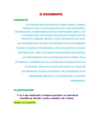 EL DOCUMENTO
CONCEPTO
Se entiende por documento todo objeto, mueble,
producto de la actividad humana que suministra
información, independiente de su composición física y de
los fines para los cuales fue creado. Es decir sin un
contexto, siempre servirá como testimonio de algo.
Son documentos no sólo los escritos, sino los impresos,
planos, cuadros, fotografías. Cintas magnéticas, sellos,
pinturas, etc., que contienen información registrada.
Los documentos son el instrumento natural para
conducir y coordinar las actividades cotidianas de las
entidades, pues son los que sustentan la toma de
decisiones en todos los niveles y se constituye en el
testimonio objetivo y concreto de la gestión
empresarial.
CLASIFICACIÓN
 Los documentos empresariales se pueden
clasificar desde varios puntos de vista:
Según su soporte.
 