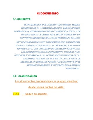 EL DOCUMENTO
1.1.CONCEPTO
Se entiende por documento todo objeto, mueble,
producto de la actividad humana que suministra
información, independiente de su composición física y de
los fines para los cuales fue creado. Es decir sin un
contexto, siempre servirá como testimonio de algo.
Son documentos no sólo los escritos, sino los impresos,
planos, cuadros, fotografías. Cintas magnéticas, sellos,
pinturas, etc., que contienen información registrada.
Los documentos son el instrumento natural para
conducir y coordinar las actividades cotidianas de las
entidades, pues son los que sustentan la toma de
decisiones en todos los niveles y se constituye en el
testimonio objetivo y concreto de la gestión
empresarial.
1.2 CLASIFICACIÓN
Los documentos empresariales se pueden clasificar
desde varios puntos de vista:
1,2,1 Según su soporte.
 