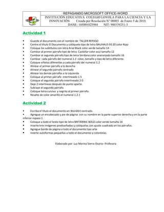 REPASANDO MICROSOFT OFFICE-WORD
INSTITUCIÓN EDUCATIVA COLEGIO LOYOLA PARA LA CIENCIA Y LA
INNOVACIÓN Creada por Resolución N° 00003 de Enero 5 de 2010.
DANE: 105001025984 NIT: 900339251-3
Actividad 1
 Guarde el documento con el nombre de TALLER REPASO
 Centre el título El Documento y colóquele tipo de letra BAUHAUS 93 20 color Rojo
 Coloque los subtítulos con letra Arial Black color verde tamaño 14
 Cambiar al primer párrafo tipo de letra Castellar color azul tamaño 12
 Cambiar al segundo párrafo tipo de letra Verdana color anaranjado tamaño 16
 Cambiar cada párrafo del numeral 1.2 color, tamaño y tipo de letra diferente.
 Coloque viñetas diferentes a cada párrafo del numeral 1.2
 Alinear el primer párrafo a la derecha
 Alinear el segundo párrafo centrado
 Alinear los demás párrafos a la izquierda
 Coloque al primer párrafo interlineado 1.5
 Coloque al segundo párrafo interlineado 2.0
 Deje 2 interlíneas después de punto aparte.
 Subraye el segundo párrafo.
 Coloque letra cursiva y negrita al primer párrafo.
 Resalte de color amarillo el numeral 1.2.1
Actividad 2
 Escriba el título el documento en WordArt centrado.
 Agregue un encabezado y pie de página con su nombre en la parte superior derecha y en la parte
inferior repaso 1.
 Coloque a todo el texto tipo de letra BRITANNIC BOLD color verde tamaño 16
 Inserte tres imágenes prediseñadas y colóquelas con ajuste cuadrado en los párrafos.
 Agregue borde de página a todo el documento tipo arte
 Inserte autoformas pequeñas a todo el documento y coloréelas.
Elaborado por: Luz Marina Sierra Osorio- Profesora
 
