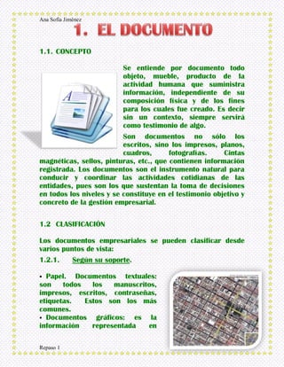 Ana Sofía Jiménez
Repaso 1
1.1. CONCEPTO
Se entiende por documento todo
objeto, mueble, producto de la
actividad humana que suministra
información, independiente de su
composición física y de los fines
para los cuales fue creado. Es decir
sin un contexto, siempre servirá
como testimonio de algo.
Son documentos no sólo los
escritos, sino los impresos, planos,
cuadros, fotografías. Cintas
magnéticas, sellos, pinturas, etc., que contienen información
registrada. Los documentos son el instrumento natural para
conducir y coordinar las actividades cotidianas de las
entidades, pues son los que sustentan la toma de decisiones
en todos los niveles y se constituye en el testimonio objetivo y
concreto de la gestión empresarial.
1.2 CLASIFICACIÓN
Los documentos empresariales se pueden clasificar desde
varios puntos de vista:
1.2.1. Según su soporte.
 Papel. Documentos textuales:
son todos los manuscritos,
impresos, escritos, contraseñas,
etiquetas. Estos son los más
comunes.
 Documentos gráficos: es la
información representada en
 