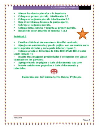 JUAN PABLO MORENO LÓPEZ
REPASO 1
Página 3
 Alinear los demás párrafos a la izquierda
 Coloque al primer párrafo interlineado 1.5
 Coloque al segundo párrafo interlineado 2.0
 Deje 2 interlíneas después de punto aparte.
 Subraye el segundo párrafo.
 Coloque letra cursiva y negrita al primer párrafo.
 Resalte de color amarillo el numeral 1.2.1
Actividad 2
 Escriba el título el documento en WordArt centrado.
 Agregue un encabezado y pie de página con su nombre en la
parte superior derecha y en la parte inferior repaso 1.
 Coloque a todo el texto tipo de letra BRITANNIC BOLD color
verde tamaño 16
 Inserte tres imágenes prediseñadas y colóquelas con ajuste
cuadrado en los párrafos.
 Agregue borde de página a todo el documento tipo arte
 Inserte autoformas pequeñas a todo el documento y
coloréelas.
Elaborado por: Luz Marina Sierra Osorio- Profesora
 
