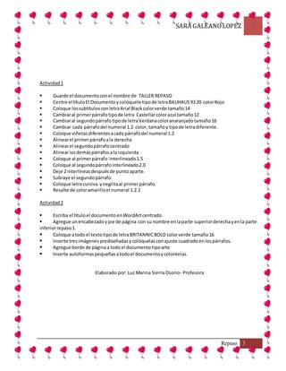 SARA GALEANOLOPEZ
Repaso 3
Actividad1
 Guarde el documentoconel nombre de TALLER REPASO
 Centre el títuloEl Documentoy colóquele tipode letraBAUHAUS93 20 colorRojo
 Coloque lossubtítulosconletraArial Blackcolorverde tamaño14
 Cambiaral primerpárrafotipode letra Castellarcolorazul tamaño12
 Cambiaral segundopárrafotipode letraVerdanacoloranaranjadotamaño16
 Cambiar cada párrafodel numeral 1.2 color, tamañoy tipode letradiferente.
 Coloque viñetasdiferentesacada párrafodel numeral 1.2
 Alinearel primerpárrafoala derecha
 Alinearel segundopárrafocentrado
 Alinearlosdemáspárrafosala izquierda
 Coloque al primerpárrafo interlineado1.5
 Coloque al segundopárrafointerlineado2.0
 Deje 2 interlíneasdespuésde puntoaparte.
 Subraye el segundopárrafo.
 Coloque letracursiva ynegritaal primerpárrafo.
 Resalte de coloramarilloel numeral 1.2.1
Actividad2
 Escriba el títuloel documentoenWordArtcentrado.
 Agregue unencabezadoypie de página con su nombre enlaparte superiorderechayenla parte
inferiorrepaso1.
 Coloque atodoel textotipode letraBRITANNICBOLD colorverde tamaño16
 Inserte tresimágenesprediseñadasycolóquelasconajuste cuadradoenlospárrafos.
 Agregue borde de páginaa todoel documentotipoarte
 Inserte autoformaspequeñasatodoel documentoycoloréelas.
Elaborado por: Luz Marina Sierra Osorio- Profesora
 