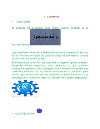 • EL DOCUMENTO
• CONCEPTO
Se entiende por documento todo objeto, mueble, producto de la
actividad humana
que suministra información, independiente de su composición física y
de los fines para los cuales fue creado. Es decir sin un contexto, siempre
servirá como testimonio de algo.
Son documentos no sólo los escritos, sino los impresos, planos, cuadros,
fotografías. Cintas magnéticas, sellos, pinturas, etc., que contienen
información registrada. Los documentos son el instrumento natural para
conducir y coordinar las actividades cotidianas de las entidades, pues
son los que sustentan la toma de decisiones en todos los niveles y se
constituye en el testimonio objetivo y concreto de la gestión empresarial.
• CLASIFICACIÓN
 