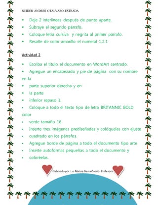 NEIDER ANDRES OTALVARO ESTRADA
 Deje 2 interlíneas después de punto aparte.
 Subraye el segundo párrafo.
 Coloque letra cursiva y negrita al primer párrafo.
 Resalte de color amarillo el numeral 1.2.1
Actividad 2
 Escriba el título el documento en WordArt centrado.
 Agregue un encabezado y pie de página con su nombre
en la
 parte superior derecha y en
 la parte
 inferior repaso 1.
 Coloque a todo el texto tipo de letra BRITANNIC BOLD
color
 verde tamaño 16
 Inserte tres imágenes prediseñadas y colóquelas con ajuste
 cuadrado en los párrafos.
 Agregue borde de página a todo el documento tipo arte
 Inserte autoformas pequeñas a todo el documento y
 coloréelas.
Elaborado por: Luz Marina Sierra Osorio- Profesora
 
