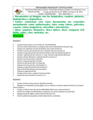 REPASANDO MICROSOFT OFFICE-WORD
INSTITUCIÓN EDUCATIVA COLEGIO LOYOLA PARA LA CIENCIA Y LA
INNOVACIÓN Creada por Resolución N° 00003 de Enero 5 de 2010.
DANE: 105001025984 NIT: 900339251-3
 Documentos en Imagen: son las fotografías, cuadros, pinturas.
Radiografías y diapositivas.
 Cintas: conforman esta clase documentos los conocidos
normalmente como audiovisuales, tales como videos, películas,
casetes, cintas magnéticas, microfilm y microfichas.
 Otros soportes: Disquetes, disco óptico, disco compacto (CD
ROM), sellos, clisé, monedas, etc.
Repaso1
Actividad 1
 Guarde el documento con el nombre de TALLER REPASO
 Centre el título El Documento y colóquele tipo de letra BAUHAUS 93 20 color Rojo
 Coloque los subtítulos con letra Arial Black color verde tamaño 14
 Cambiar al primer párrafo tipo de letra Castellar color azul tamaño 12
 Cambiar al segundo párrafo tipo de letra Verdana color anaranjado tamaño 16
 Cambiar cada párrafo del numeral 1.2 color, tamaño y tipo de letra diferente.
 Coloque viñetas diferentes a cada párrafo del numeral 1.2
 Alinear el primer párrafo a la derecha
 Alinear el segundo párrafo centrado
 Alinear los demás párrafos a la izquierda
 Coloque al primer párrafo interlineado 1.5
 Coloque al segundo párrafo interlineado 2.0
 Deje 2 interlíneas después de punto aparte.
 Subraye el segundo párrafo.
 Coloque letra cursiva y negrita al primer párrafo.
 Resalte de color amarillo el numeral 1.2.1
Actividad 2
 Escriba el título el documento en WordArt centrado.
 Agregue un encabezado y pie de página con su nombre en la parte superior derecha y en la parte
inferior repaso 1.
 Coloque a todo el texto tipo de letra BRITANNIC BOLD color verde tamaño 16
 Inserte tres imágenes prediseñadas y colóquelas con ajuste cuadrado en los párrafos.
 Agregue borde de página a todo el documento tipo arte
 Inserte autoformas pequeñas a todo el documento y coloréelas.
 