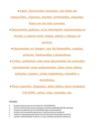  Papel. Documentos textuales: son todos los
manuscritos, impresos, escritos, contraseñas, etiquetas.
Estos son los más comunes.
 Documentos gráficos: es la información representada en
formas y colores como mapas, planos y dibujos en
general.
 Documentos en Imagen: son las fotografías, cuadros,
pinturas. Radiografías y diapositivas.
 Cintas: conforman esta clase documentos los conocidos
normalmente como audiovisuales, tales como videos,
películas, casetes, cintas magnéticas, microfilm y
microfichas.
 Otros soportes: Disquetes, disco óptico, disco compacto
(CD ROM), sellos, clisé, monedas, etc.
Actividad1
 Guarde el documentoconel nombre de TALLER REPASO
 Centre el títuloEl Documentoy colóquele tipode letraBAUHAUS93 20 colorRojo
 Coloque lossubtítulosconletraArial Blackcolorverde tamaño14
 Cambiaral primerpárrafotipode letra Castellarcolorazul tamaño12
 Cambiaral segundopárrafotipode letraVerdanacoloranaranjadotamaño16
 Cambiar cada párrafodel numeral 1.2 color, tamañoy tipode letradiferente.
 