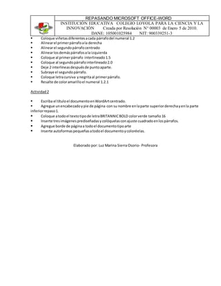 REPASANDO MICROSOFT OFFICE-WORD
INSTITUCIÓN EDUCATIVA COLEGIO LOYOLA PARA LA CIENCIA Y LA
INNOVACIÓN Creada por Resolución N° 00003 de Enero 5 de 2010.
DANE: 105001025984 NIT: 900339251-3
 Coloque viñetasdiferentesacada párrafodel numeral 1.2
 Alinearel primerpárrafoala derecha
 Alinearel segundopárrafocentrado
 Alinearlosdemáspárrafosala izquierda
 Coloque al primerpárrafo interlineado1.5
 Coloque al segundopárrafointerlineado2.0
 Deje 2 interlíneasdespuésde puntoaparte.
 Subraye el segundopárrafo.
 Coloque letracursiva ynegritaal primerpárrafo.
 Resalte de coloramarilloel numeral 1.2.1
Actividad2
 Escriba el títuloel documentoenWordArtcentrado.
 Agregue unencabezadoypie de página con su nombre enlaparte superiorderechayenla parte
inferiorrepaso1.
 Coloque atodoel textotipode letraBRITANNICBOLD colorverde tamaño16
 Inserte tresimágenesprediseñadasycolóquelasconajuste cuadradoenlospárrafos.
 Agregue borde de páginaa todoel documentotipoarte
 Inserte autoformaspequeñasatodoel documentoycoloréelas.
Elaborado por: Luz Marina Sierra Osorio- Profesora
 