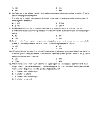 A. 125
B. 881
C. 231
D. 400
8. Las fresasque se van a llevara venderal mercadose empacanen canastosgrandesy pequeños.El precio
del canastopequeñoesde $2850.
Si se sabe que el canasto grande cuestael triple de loque cuestael canasto pequeño,¿cuántocuestael
canasto grande de fresas?
A. $ 2853
B. $ 6450
C. $ 5700
D. $ 8550
9. En la fincatambiénhaymoras,las cualesse empacanenpequeñascajitasde 35 moras cada una.
Si en total hay 25 cajitasde moras para llevara venderal mercado,¿cuántasmorasen total se llevanpara
vender?
A. 60
B. 245
C. 875
D. 755
10. Sandra ayudaa Tata a empacar mangos encanastos y observaque a cada canasto le ponenunpreciode
$ 9600. Si cada mango tiene unpreciode $ 600, ¿ cuántosmangoshay enun canasto?
A. 160
B. 11
C. 16
D. 110
11. Al finalizarlatarde Tata y su nieta,comoúltimaactividaddel día,debenorganizaralasgallinasypollosen
4 corralesigualesparaque duerman.Si el númerode avesque hayentre gallinasypolloses940, ¿Cuántas
avesdeben colocarse encadacorral?
A. 235
B. 3760
C. 944
D. 470
12. Al terminarsu visita,Tatale regalaa Sandra una caja con galletas.Sandradecide repartirlascon6 de sus
amigos.Si enla caja que le da la abuelaa Sandrahay 45 galletasya cada unode susamigosle entregael
mismonúmerode galletas,¿Cuántasgalletasle tocaa cada uno?
A. 7 galletasynole sobra ninguna
B. 7 galletasyle faltan3
C. 8 galletasynole sobra ninguna
D. 7 galletasyle sobran3
 