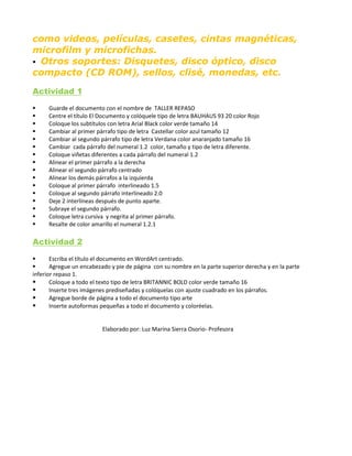como videos, películas, casetes, cintas magnéticas,
microfilm y microfichas.
 Otros soportes: Disquetes, disco óptico, disco
compacto (CD ROM), sellos, clisé, monedas, etc.
Actividad 1
 Guarde el documento con el nombre de TALLER REPASO
 Centre el título El Documento y colóquele tipo de letra BAUHAUS 93 20 color Rojo
 Coloque los subtítulos con letra Arial Black color verde tamaño 14
 Cambiar al primer párrafo tipo de letra Castellar color azul tamaño 12
 Cambiar al segundo párrafo tipo de letra Verdana color anaranjado tamaño 16
 Cambiar cada párrafo del numeral 1.2 color, tamaño y tipo de letra diferente.
 Coloque viñetas diferentes a cada párrafo del numeral 1.2
 Alinear el primer párrafo a la derecha
 Alinear el segundo párrafo centrado
 Alinear los demás párrafos a la izquierda
 Coloque al primer párrafo interlineado 1.5
 Coloque al segundo párrafo interlineado 2.0
 Deje 2 interlíneas después de punto aparte.
 Subraye el segundo párrafo.
 Coloque letra cursiva y negrita al primer párrafo.
 Resalte de color amarillo el numeral 1.2.1
Actividad 2
 Escriba el título el documento en WordArt centrado.
 Agregue un encabezado y pie de página con su nombre en la parte superior derecha y en la parte
inferior repaso 1.
 Coloque a todo el texto tipo de letra BRITANNIC BOLD color verde tamaño 16
 Inserte tres imágenes prediseñadas y colóquelas con ajuste cuadrado en los párrafos.
 Agregue borde de página a todo el documento tipo arte
 Inserte autoformas pequeñas a todo el documento y coloréelas.
Elaborado por: Luz Marina Sierra Osorio- Profesora
 