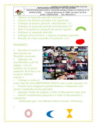 DANNA VALENTINA SALGADO ALZATE
REPASANDO MICROSOFT OFFICE-WORD
INSTITUCIÓN EDUCATIVA COLEGIO LOYOLA PARA LA CIENCIA Y LA
INNOVACIÓN Creada por Resolución N° 00003 de Enero 5 de 2010.
DANE: 105001025984 NIT: 900339251-3
 Alinear el segundo párrafo centrado
 Alinear los demás párrafos a la izquierda
 Coloque al primer párrafo interlineado 1.5
 Coloque al segundo párrafo interlineado 2.0
 Deje 2 interlíneas después de punto aparte.
 Subraye el segundo párrafo.
 Coloque letra cursiva y negrita al primer párrafo.
 Resalte de color amarillo el numeral 1.2.1
Actividad 2
 Escriba el título el
documento en
WordArt centrado.
 Agregue un
encabezado y pie de
página con su
nombre en la parte
superior derecha y en
la parte inferior
repaso 1.
 Coloque a todo el
texto tipo de letra BRITANNIC BOLD color verde tamaño 16
 Inserte tres imágenes prediseñadas y colóquelas con
ajuste cuadrado en los párrafos.
 Agregue borde de página a todo el documento tipo arte
 Inserte autoformas pequeñas a todo el documento y
coloréelas.
Elaborado por: Luz Marina Sierra Osorio- Profesora

 