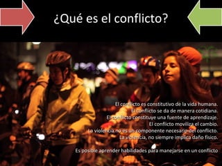 ¿Qué es el conflicto?

El conflicto es constitutivo de la vida humana.
El conflicto se da de manera cotidiana.
El conflicto constituye una fuente de aprendizaje.
El conflicto moviliza el cambio.
La violencia no es un componente necesario del conflicto.
La violencia, no siempre implica daño físico.
Es posible aprender habilidades para manejarse en un conflicto

 