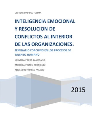 UNIVERSIDAD DEL TOLIMA
2015
INTELIGENCIA EMOCIONAL
Y RESOLUCION DE
CONFLICTOS AL INTERIOR
DE LAS ORGANIZACIONES.
SEMINARIO COACHING EN LOS PROCESOS DE
TALENTO HUMANO
MIRVELLA PRADA ZAMBRANO
ANGELICA PINZON RODRIGUEZ
ALEJANDRO TORRES PALACIO
 