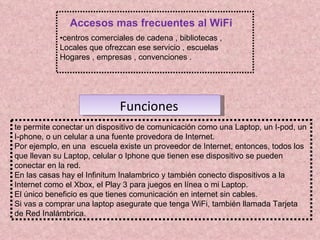 • centros comerciales de cadena , bibliotecas , Locales que ofrezcan ese servicio , escuelas Hogares , empresas , convenciones .  Accesos mas frecuentes al WiFi te permite conectar un dispositivo de comunicación como una Laptop, un I-pod, un I-phone, o un celular a una fuente provedora de Internet. Por ejemplo, en una  escuela existe un proveedor de Internet, entonces, todos los que llevan su Laptop, celular o Iphone que tienen ese dispositivo se pueden conectar en la red. En las casas hay el Infinitum Inalambrico y también conecto dispositivos a la Internet como el Xbox, el Play 3 para juegos en línea o mi Laptop. El único beneficio es que tienes comunicación en internet sin cables. Si vas a comprar una laptop asegurate que tenga WiFi, también llamada Tarjeta de Red Inalámbrica. Funciones   