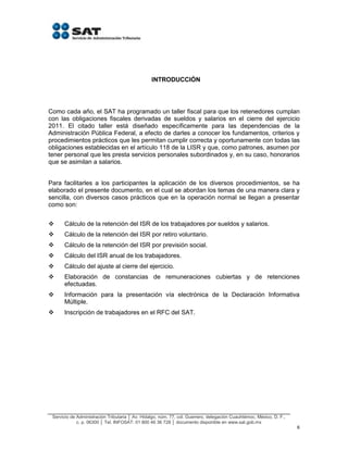 Servicio de Administración Tributaria │ Av. Hidalgo, núm. 77, col. Guerrero, delegación Cuauhtémoc, México, D. F.,
c. p. 06300 │ Tel. INFOSAT: 01 800 46 36 728 │ documento disponible en www.sat.gob.mx
6
INTRODUCCIÓN
Como cada año, el SAT ha programado un taller fiscal para que los retenedores cumplan
con las obligaciones fiscales derivadas de sueldos y salarios en el cierre del ejercicio
2011. El citado taller está diseñado específicamente para las dependencias de la
Administración Pública Federal, a efecto de darles a conocer los fundamentos, criterios y
procedimientos prácticos que les permitan cumplir correcta y oportunamente con todas las
obligaciones establecidas en el artículo 118 de la LISR y que, como patrones, asumen por
tener personal que les presta servicios personales subordinados y, en su caso, honorarios
que se asimilan a salarios.
Para facilitarles a los participantes la aplicación de los diversos procedimientos, se ha
elaborado el presente documento, en el cual se abordan los temas de una manera clara y
sencilla, con diversos casos prácticos que en la operación normal se llegan a presentar
como son:
 Cálculo de la retención del ISR de los trabajadores por sueldos y salarios.
 Cálculo de la retención del ISR por retiro voluntario.
 Cálculo de la retención del ISR por previsión social.
 Cálculo del ISR anual de los trabajadores.
 Cálculo del ajuste al cierre del ejercicio.
 Elaboración de constancias de remuneraciones cubiertas y de retenciones
efectuadas.
 Información para la presentación vía electrónica de la Declaración Informativa
Múltiple.
 Inscripción de trabajadores en el RFC del SAT.
 