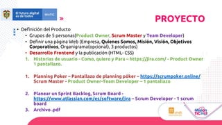 PROYECTO
• Definición del Producto
• Grupos de 5 personas(Product Owner, Scrum Master y Team Developer)
• Definir una página Web (Empresa, Quienes Somos, Misión, Visión, Objetivos
Corporativos, Organigrama(opcional), 3 productos)
• Desarrollo Frontend y la publicación (HTML- CSS)
1. Historias de usuario - Como, quiero y Para – https://jira.com/ - Product Owner
1 pantallazo.
1. Planning Poker – Pantallazo de planning póker – https://scrumpoker.online/
Scrum Master - Product Owner-Team Developer – 1 pantallazo
2. Planear un Sprint Backlog, Scrum Board -
https://www.atlassian.com/es/software/jira – Scrum Developer - 1 scrum
board
3. Archivo .pdf
 