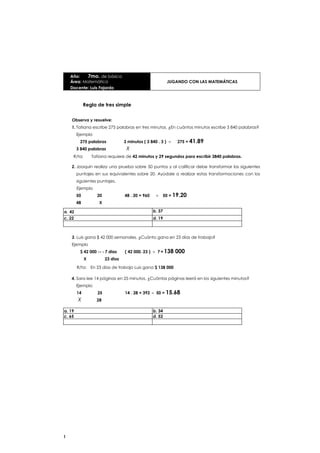 Año:    7mo. de básicaÁrea: Matemática     JUGANDO CON LAS MATEMÁTICASDocente: Luis Fajardo<br />Regla de tres simple<br />Observa y resuelve:<br />Tatiana escribe 275 palabras en tres minutos. ¿En cuántos minutos escribe 3 840 palabras? Ejemplo<br />275 palabras3 minutos ( 3 840 . 3 ) ÷   275 = 41.89<br />3 840 palabras          X<br />     R/ta:    Tatiana requiere de 42 minutos y 29 segundos para escribir 3840 palabras.<br />Joaquín realiza una prueba sobre 50 puntos y al calificar debe transformar los siguientes puntajes en sus equivalentes sobre 20. Ayúdale a realizar estas transformaciones con los siguientes puntajes.<br />Ejemplo<br />50        2048 . 20 = 960   ÷  50 = 19.20<br />48         X<br />a. 42b. 37c. 22d. 19<br />3.Luis gana $ 42 000 semanales. ¿Cuánto gana en 23 días de trabajo?Ejemplo<br />$ 42 000- 7 dias    ( 42 000. 23 ) ÷ 7 = 138 000<br />          X         23 dias<br />R/ta:  En 23 días de trabajo Luis gana $ 138 000<br />4.Sara lee 14 páginas en 25 minutos. ¿Cuántas páginas leerá en los siguientes minutos?Ejemplo<br />14        2514 . 28 = 392 ÷  50 = 15.68<br />X      28<br />a. 19b. 34c. 65d. 52<br />Año:    7mo. de básica Área: Matemática<br />Docente: Luis Fajardo.<br />JUGANDO CON LAS MATEMÁTICAS<br />Regla de tres inversa<br />Recuerda que hay magnitudes que son inversamente proporcionales como: (Más obrero menos tiempo) (Más velocidad, menos tiempo) (Más gente menos alimento)<br />Observa<br />1. Un conductor corre 70 Km por hora y tarda 4 horas en llegar a casa.¿Qué tiempo tardará si va a 110 Km por hora?Velocidad        tiempoProporción inversa<br />70 Km/htarda 4 h704    70 . 4 = 280     110 = 25.45 Km<br />                     X<br />110Kmmm11000000110Calcula los siguientes recorridos:a. 63 Km/ 3h ¿Qué tiempo tarda si corre a 100 Km?Observa1. En un hospital hay 760 enfermos y dispone de alimentos para 25 días, pero debido a un desastre aumentan a un total de 125 personas en el hospital. ¿Cuánto tiempo durará la comida?<br />760 enfermos 125 enfermos<br />25 días X<br />60 . 25 = 1500 127 = 12 días 125<br />Calcula el tiempo que duran los alimentos con las siguientes cantidades de enfermos:<br />a. Con los datos del problema anterior, en la noche llegan 25 enfermos más.<br />b. Y en la madrugada trasladaron algunos enfermos y quedaron 100.<br />