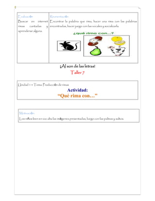 Evaluación
Buscar en internet
rimas cantadas y
aprenderse alguna.
Reorientación
Encontrar la palabra que rima, hacer una rima con las palabras
encontradas, hacer juego con las vocales y socializarla.
¡Al son de las letras!
Taller 7
Unidad 1 – Tema: Producción de rimas
Actividad:
“Qué rima con…”
Motivación:
Los niños leen en voz alta las imágenes presentadas, luego con las palmas y saltos.
 