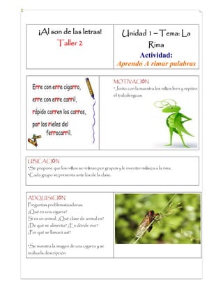 ¡Al son de las letras!
Taller 2
Unidad 1 – Tema: La
Rima
Actividad:
Aprendo A rimar palabras
MOTIVACIÓN
*Junto con la maestra los niños leen y repiten
el trabalenguas.
UBICACIÓN
*Se propone que los niños se reúnan por grupos y le inventen música a la rima.
*Cada grupo se presenta ante los de la clase.
ADQUISICIÓN
Preguntas problematizadoras:
¿Qué es una cigarra?
Si es un animal, ¿Qué clase de animal es?
¿De qué se alimenta? ¿En dónde vive?
¿Por qué se llamará así?
*Se muestra la imagen de una cigarra y se
realiza la descripción
 