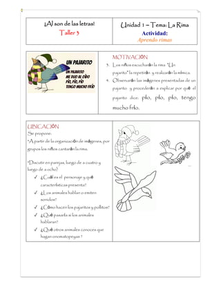 ¡Al son de las letras!
Taller 3
Unidad 1 – Tema: La Rima
Actividad:
Aprendo rimas
MOTIVACIÓN
3. Los niños escucharán la rima “Un
pajarito” la repetirán y realizarán la mímica.
4. Observarán las imágenes presentadas de un
pajarito y procederán a explicar por qué el
pajarito dice: pío, pío, pío, tengo
mucho frío.
UBICACIÓN
Se propone:
*A partir de la organización de imágenes, por
grupos los niños cantarán la rima.
*Discutir en parejas, luego de a cuatro y
luego de a ocho)
✓ ¿Cuál es el personaje y qué
características presenta?
✓ ¿Los animales hablan o emiten
sonidos?
✓ ¿Cómo hacen los pajaritos y pollitos?
✓ ¿Qué pasaría si los animales
hablaran?
✓ ¿Qué otros animales conoces que
hagan onomatopeyas ?
 