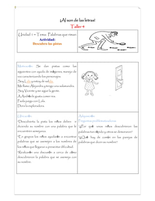 ¡Al son de las letras!
Taller 4
Unidad 1 – Tema: Palabras que riman
Actividad:
Descubro las pistas
Motivación: Se dan pistas como las
siguientes con ayuda de imágenes, manejo de
voz caracterizando los personajes.
Soy Lida y estoy de salida.
Me llamo Alejandra y tengo una salamandra.
Soy Vicente y me sigue la gente.
A Andrés le gusta comer res.
Paola juega con Lola.
Dora la exploradora.
Ubicación:
*Descubierta la pista los niños deben ir
diciendo su nombre con una palabra que le
encuentren semejanza.
*En grupos los niños ayudarán a encontrar
palabras que se asemejen a los nombres de
los niños que llegaran a presentar dificultad.
*Realizarán una discusión a cerca de cómo
descubrieron la palabra que se asemeja con
su nombre.
Adquisición:
Preguntas problematizadoras
*¿Por qué unos niños descubrieron las
palabras tan rápido y otros se demoraron?
*¿Qué hay de común en las parejas de
palabras que dicen su nombre?
 