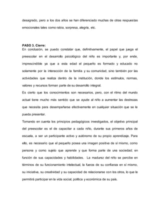 desagrado, pero a los dos años se han diferenciado muchas de otras respuestas
emocionales tales como rabia, sorpresa, alegría, etc.
PASO 3. Cierre:
En conclusión, se puedo constatar que, definitivamente, el papel que juega el
preescolar en el desarrollo psicológico del niño es importante y, por ende,
imprescindible ya que a esta edad el pequeño es formado y educado no
solamente por la interacción de la familia y su comunidad, sino también por las
actividades que realiza dentro de la institución, donde los estímulos, normas,
valores y recursos forman parte de su desarrollo integral.
Es cierto que los conocimientos son necesarios, pero, con el ritmo del mundo
actual tiene mucho más sentido que se ayude al niño a aumentar las destrezas
que necesita para desempeñarse efectivamente en cualquier situación que se le
pueda presentar.
Tomando en cuenta los principios pedagógicos investigados, el objetivo principal
del preescolar es el de capacitar a cada niño, durante sus primeros años de
escuela, a ser un participante activo y autónomo de su propio aprendizaje. Para
ello, es necesario que el pequeño posea una imagen positiva de sí mismo, como
persona y como sujeto que aprende y que forma parte de una sociedad; en
función de sus capacidades y habilidades. La madurez del niño se percibe en
términos de su funcionamiento intelectual, la fuerza de su confianza en sí mismo,
su iniciativa, su creatividad y su capacidad de relacionarse con los otros, lo que le
permitirá participar en la vida social, política y económica de su país.
 