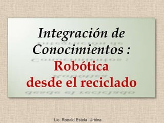 Integración de
 Conocimientos :
     Robótica
desde el reciclado

    Lic. Ronald Estela Urbina
 