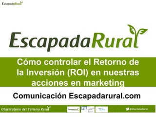 Cómo controlar el Retorno de
la Inversión (ROI) en nuestras
acciones en marketing
Comunicación Escapadarural.com
 
