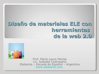Diseño de materiales ELE con herramientas  de la web 2.0 Prof. María Laura Mecías Lic. Soledad Castresana Elebaires – Escuela de Español – Argentina www.elebaires.com   