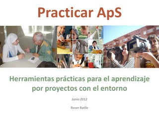 Practicar ApS 



Herramientas prácticas para el aprendizaje 
      por proyectos con el entorno 
                         
                  Junio 2012 
                         
                  Roser Batlle 
 