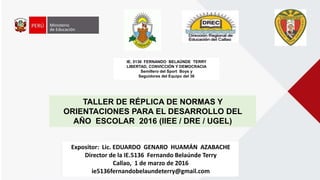TALLER DE RÉPLICA DE NORMAS Y
ORIENTACIONES PARA EL DESARROLLO DEL
AÑO ESCOLAR 2016 (IIEE / DRE / UGEL)
IE. 5136 FERNANDO BELAÚNDE TERRY
LIBERTAD, CONVICCIÓN Y DEMOCRACIA
Semillero del Sport Boys y
Seguidores del Equipo del 36
Expositor: Lic. EDUARDO GENARO HUAMÁN AZABACHE
Director de la IE.5136 Fernando Belaúnde Terry
Callao, 1 de marzo de 2016
ie5136fernandobelaundeterry@gmail.com
 