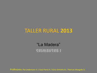 TALLER RURAL 2013

                            “La Madera”
                            Trimestre 1



Profesores: Pía Lindemann V. / Izaúl Parra P. / Gino Ormeño B. / Patricio Morgado U.
 