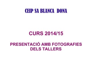 CEIP SA BLANCA DONA 
CURS 2014/15 
PRESENTACIÓ AMB FOTOGRAFIES 
DELS TALLERS 
 